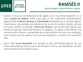 RAMSÉS II
Historia Antigua: Próximo Oriente y Egipto
• Ramsés II inició los enfrentamientos de Egipto con el rey hitita Muwatalli. En la
nueva batalla de Kadesh -1295- tuvo lugar el más importante enfrentamiento
egipcio-hitita. Lucharon Ramses II y Muwatalli finalizando con la derrota egipcia.
Encontramos representada esta batalla en los muros de muchos templos, uno de
los cuales contiene el llamado “Poema de Pentaur” del nombre del copista, que
cuenta la supuesta victoria de Ramsés II, la plegaria a su padre, el dios Amón, y la
carnicería que el faraón, acompañado de su león familiar hizo entre sus enemigos,
cuyo número era muy superior a los que venció gracias a su valor y a la ayuda del
dios.
• Hacia 1287 murió Muwatalli y le sucedió su hijo Urhi-Teshub (Mursili III). Los
hititas retrocedieron ante el avance de Ramsés II y Asiria, con Adad.Nirari. Al subir
al trono Hattusil III necesitaba la paz.
 