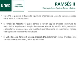 RAMSÉS II
Historia Antigua: Próximo Oriente y Egipto
• En 1278 se produjo el Segundo Equilibrio Internacional , con la paz concentrada
entre Ramsés II y Hattusil III:
• a. Tratado de Kadesh: del que se conoce la versión egipcia, grabada en el muro del
patio de los propileos del templo de Amón en Karnak. La versión hitita, redactada
en Babilonio, se conoce por una tablilla de archilla escrita en cuneiforme, hallada
en Boghazköy, en el centro de Turquía.
• b. La boda entre Ramsés II y una princesa hitita. Este faraón realizó grandes obras
arquitectónicas en Abidos, Tebas y Abu-Simbel.
 