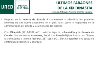 ÚLTIMOS FARAONES
DE LA XIX DINASTÍA
Historia Antigua: Próximo Oriente y Egipto
• Después de la muerte de Ramsés II comenzaron a advertirse los primeros
síntomas de una nueva decadencia en el país, tales como la negligencia en la
administración del Estado y las amenazas del exterior.
• Con Mineptah (1212-1202 a.C.) tuvieron lugar la sublevación y la derrota de
Canaán. Sus sucesores Amenmes, Sethi II y Ramsés-Siptah fueron los últimos
faraones junto a la reina Tausert (1187-1185 a.C.). Ellos caracterizan una época de
continuada decadencia y anarquía.
 