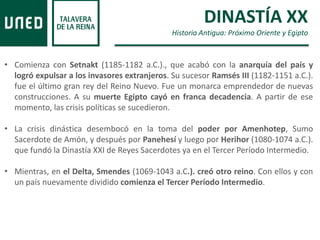 DINASTÍA XX
Historia Antigua: Próximo Oriente y Egipto
• Comienza con Setnakt (1185-1182 a.C.)., que acabó con la anarquía del país y
logró expulsar a los invasores extranjeros. Su sucesor Ramsés III (1182-1151 a.C.).
fue el último gran rey del Reino Nuevo. Fue un monarca emprendedor de nuevas
construcciones. A su muerte Egipto cayó en franca decadencia. A partir de ese
momento, las crisis políticas se sucedieron.
• La crisis dinástica desembocó en la toma del poder por Amenhotep, Sumo
Sacerdote de Amón, y después por Panehesí y luego por Herihor (1080-1074 a.C.).
que fundó la Dinastía XXI de Reyes Sacerdotes ya en el Tercer Período Intermedio.
• Mientras, en el Delta, Smendes (1069-1043 a.C.). creó otro reino. Con ellos y con
un país nuevamente dividido comienza el Tercer Período Intermedio.
 