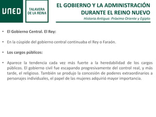 EL GOBIERNO Y LA ADMINISTRACIÓN
DURANTE EL REINO NUEVO
Historia Antigua: Próximo Oriente y Egipto
• El Gobierno Central. El Rey:
• En la cúspide del gobierno central continuaba el Rey o Faraón.
• Los cargos públicos:
• Aparece la tendencia cada vez más fuerte a la heredabilidad de los cargos
públicos. El gobierno civil fue escapando progresivamente del control real, y más
tarde, el religioso. También se produjo la concesión de poderes extraordinarios a
personajes individuales, el papel de las mujeres adquirió mayor importancia.
 