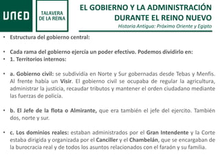 EL GOBIERNO Y LA ADMINISTRACIÓN
DURANTE EL REINO NUEVO
Historia Antigua: Próximo Oriente y Egipto
• Estructura del gobierno central:
• Cada rama del gobierno ejercía un poder efectivo. Podemos dividirlo en:
• 1. Territorios internos:
• a. Gobierno civil: se subdividía en Norte y Sur gobernadas desde Tebas y Menfis.
Al frente había un Visir. El gobierno civil se ocupaba de regular la agricultura,
administrar la justicia, recaudar tributos y mantener el orden ciudadano mediante
las fuerzas de policía.
• b. El Jefe de la flota o Almirante, que era también el jefe del ejercito. También
dos, norte y sur.
• c. Los dominios reales: estaban administrados por el Gran Intendente y la Corte
estaba dirigida y organizada por el Canciller y el Chambelán, que se encargaban de
la burocracia real y de todos los asuntos relacionados con el faraón y su familia.
 