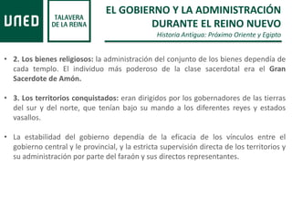 EL GOBIERNO Y LA ADMINISTRACIÓN
DURANTE EL REINO NUEVO
Historia Antigua: Próximo Oriente y Egipto
• 2. Los bienes religiosos: la administración del conjunto de los bienes dependía de
cada templo. El individuo más poderoso de la clase sacerdotal era el Gran
Sacerdote de Amón.
• 3. Los territorios conquistados: eran dirigidos por los gobernadores de las tierras
del sur y del norte, que tenían bajo su mando a los diferentes reyes y estados
vasallos.
• La estabilidad del gobierno dependía de la eficacia de los vínculos entre el
gobierno central y le provincial, y la estricta supervisión directa de los territorios y
su administración por parte del faraón y sus directos representantes.
 