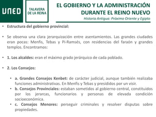 EL GOBIERNO Y LA ADMINISTRACIÓN
DURANTE EL REINO NUEVO
Historia Antigua: Próximo Oriente y Egipto
• Estructura del gobierno provincial:
• Se observa una clara jerarquización entre asentamientos. Las grandes ciudades
eran pocas: Menfis, Tebas y Pi-Ramsés, con residencias del faraón y grandes
templos. Encontramos:
• 1. Los alcaldes: eran el máximo grado jerárquico de cada poblado.
• 2. Los Consejos:
• a. Grandes Consejos Kenbet: de carácter judicial, aunque también realizaba
funciones administrativas. En Menfis y Tebas y presididos por un visir.
• b. Consejos Provinciales: estaban sometidos al gobierno central, constituidos
por los jerarcas, funcionarios y personas de elevada condición
socioeconómica.
• c. Consejos Menores: perseguir criminales y resolver disputas sobre
propiedades.
 
