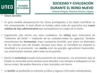 SOCIEDAD Y CIVILIZACIÓN
DURANTE EL REINO NUEVO
Historia Antigua: Próximo Oriente y Egipto
• Clases Sociales:
• En gran medida desaparecerán las clases privilegiadas y las clases semilibres se
irán emancipando. A nivel oficial se trataba sobre todo de oponerles una nueva
nobleza de tipo administrativo que monopolizase los cargos de la Corte.
• Legalmente solo existía una clase ciudadana: los rekhyt (que evolucionó de
"habitante del Delta" > habitante de las ciudades>todos los egipcios). También
encontramos los henmemet, masa campesina humilde, que ahora no dependen
de los señores sino del Estado. Aunque eran libres su humildad les impedía la
movilidad y la promoción. Los nemhu eran los grandes agricultores favorecidos.
Los comerciantes existían sobre todo en los puertos.
• Existía la esclavitud privada exclusivamente de extranjeros. Los prisioneros que el
Estado se reservaba como esclavos eran donados a los templos o trabajaban en las
tierras reales. No podían liberarse e iban marcados con hierro.
• La familia va perdiendo su cohesión jurídica y regresa a fórmulas individualistas.
 