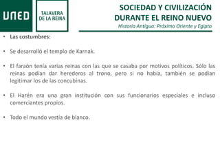 SOCIEDAD Y CIVILIZACIÓN
DURANTE EL REINO NUEVO
Historia Antigua: Próximo Oriente y Egipto
• Las costumbres:
• Se desarrolló el templo de Karnak.
• El faraón tenía varias reinas con las que se casaba por motivos políticos. Sólo las
reinas podían dar herederos al trono, pero si no había, también se podían
legitimar los de las concubinas.
• El Harén era una gran institución con sus funcionarios especiales e incluso
comerciantes propios.
• Todo el mundo vestía de blanco.
 
