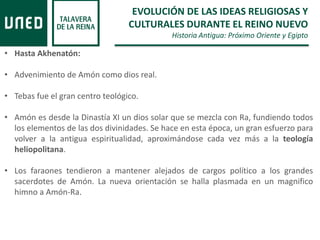 EVOLUCIÓN DE LAS IDEAS RELIGIOSAS Y
CULTURALES DURANTE EL REINO NUEVO
Historia Antigua: Próximo Oriente y Egipto
• Hasta Akhenatón:
• Advenimiento de Amón como dios real.
• Tebas fue el gran centro teológico.
• Amón es desde la Dinastía XI un dios solar que se mezcla con Ra, fundiendo todos
los elementos de las dos divinidades. Se hace en esta época, un gran esfuerzo para
volver a la antigua espiritualidad, aproximándose cada vez más a la teología
heliopolitana.
• Los faraones tendieron a mantener alejados de cargos político a los grandes
sacerdotes de Amón. La nueva orientación se halla plasmada en un magnifico
himno a Amón-Ra.
 