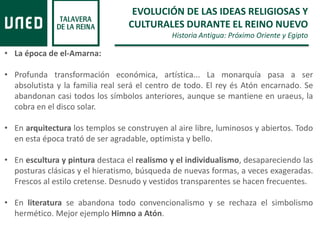 EVOLUCIÓN DE LAS IDEAS RELIGIOSAS Y
CULTURALES DURANTE EL REINO NUEVO
Historia Antigua: Próximo Oriente y Egipto
• La época de el-Amarna:
• Profunda transformación económica, artística... La monarquía pasa a ser
absolutista y la familia real será el centro de todo. El rey és Atón encarnado. Se
abandonan casi todos los símbolos anteriores, aunque se mantiene en uraeus, la
cobra en el disco solar.
• En arquitectura los templos se construyen al aire libre, luminosos y abiertos. Todo
en esta época trató de ser agradable, optimista y bello.
• En escultura y pintura destaca el realismo y el individualismo, desapareciendo las
posturas clásicas y el hieratismo, búsqueda de nuevas formas, a veces exageradas.
Frescos al estilo cretense. Desnudo y vestidos transparentes se hacen frecuentes.
• En literatura se abandona todo convencionalismo y se rechaza el simbolismo
hermético. Mejor ejemplo Himno a Atón.
 