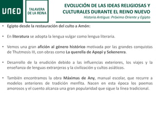 EVOLUCIÓN DE LAS IDEAS RELIGIOSAS Y
CULTURALES DURANTE EL REINO NUEVO
Historia Antigua: Próximo Oriente y Egipto
• Egipto desde la restauración del culto a Amón:
• En literatura se adopta la lengua vulgar como lengua literaria.
• Vemos una gran afición al género histórico motivada por las grandes conquistas
de Thutmosis III, con obras como La querella de Apopi y Sekenenra.
• Desarrollo de la erudición debido a las influencias exteriores, los viajes y la
enseñanza de lenguas extranjeras y la civilización y cultos asiáticos.
• También encontramos la obra Máximas de Any, manual escolar, que recurre a
modelos anteriores de tradición menfita. Nacen en esta época los poemas
amorosos y el cuento alcanza una gran popularidad que sigue la línea tradicional.
 
