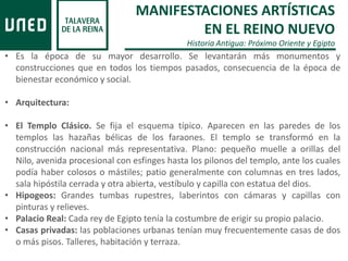 MANIFESTACIONES ARTÍSTICAS
EN EL REINO NUEVO
Historia Antigua: Próximo Oriente y Egipto
• Es la época de su mayor desarrollo. Se levantarán más monumentos y
construcciones que en todos los tiempos pasados, consecuencia de la época de
bienestar económico y social.
• Arquitectura:
• El Templo Clásico. Se fija el esquema típico. Aparecen en las paredes de los
templos las hazañas bélicas de los faraones. El templo se transformó en la
construcción nacional más representativa. Plano: pequeño muelle a orillas del
Nilo, avenida procesional con esfinges hasta los pilonos del templo, ante los cuales
podía haber colosos o mástiles; patio generalmente con columnas en tres lados,
sala hipóstila cerrada y otra abierta, vestíbulo y capilla con estatua del dios.
• Hipogeos: Grandes tumbas rupestres, laberintos con cámaras y capillas con
pinturas y relieves.
• Palacio Real: Cada rey de Egipto tenía la costumbre de erigir su propio palacio.
• Casas privadas: las poblaciones urbanas tenían muy frecuentemente casas de dos
o más pisos. Talleres, habitación y terraza.
 