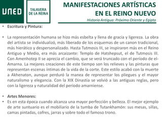 MANIFESTACIONES ARTÍSTICAS
EN EL REINO NUEVO
Historia Antigua: Próximo Oriente y Egipto
• Escritura y Pintura:
• La representación humana se hizo más esbelta y llena de gracia y ligereza. La obra
del artista se individualizó, más liberado de los esquemas de un canon tradicional,
más hierático y despersonalizado. Hasta Tutmosis III, se inspiraron más en el Reino
Antiguo y Medio, era más arcaizante: Templo de Hatshepsut, el de Tutmosis III.
Con Amenhotep II se aprecia el cambio, que se verá truncado con el período de el-
Amarna. La mejores creaciones de este tiempo son los relieves y las pinturas que
representan escenas íntimas de la vida de la corte. Este estilo acabó con la muerte
a Akhenaton, aunque perduró la manea de representar los pliegues y el mayor
naturalismo y elegancia. Con la XIX Dinastía se volvió a las antiguas reglas, pero
con la ligereza y naturalidad del período amarniense.
• Artes Menores:
• Es en esta época cuando alcanza una mayor perfección y belleza. El mejor ejemplo
de arte suntuario es el mobiliario de la tumba de Tutankhamón: sus mesas, sillas,
camas pintadas, cofres, jarras y sobre todo el famoso trono.
 