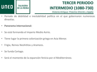 TERCER PERIODO
INTERMEDIO (1080-730)
Historia Antigua: Próximo Oriente y Egipto
• Periodo de debilidad e inestabilidad política en el que gobernaron numerosas
dinastías.
• Panorama internacional:
• Se está formando el Imperio Medio Asirio.
• Tiene lugar la primera colonización griega en Asia Menor.
• Frigia, Reinos Neohititas y Arameos.
• Se funda Cartago.
• Será el momento de la expansión fenicia por el Mediterráneo.
 