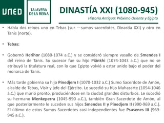 DINASTÍA XXI (1080-945)
Historia Antigua: Próximo Oriente y Egipto
• Había dos reinos uno en Tebas (sur —sumos sacerdotes, Dinastía XXI) y otro en
Tanis (norte).
• Tebas:
• Gobernó Herihor (1080-1074 a.C.) y se consideró siempre vasallo de Smendes I
del reino de Tanis. Su sucesor fue su hijo Piânkhi (1074-1043 a.C.) que no se
atribuyó la titulatura real, con lo que Egipto volvió a estar unido bajo el poder del
monarca de Tanis.
• Más tarde gobierna su hijo Pinedjem I (1070-1032 a.C.) Sumo Sacerdote de Amón,
alcalde de Tebas, Visir y jefe del Ejército. Le sucedió su hijo Mahasarte (1054-1046
a.C.) que murió pronto, produciéndose en la ciudad grandes disturbios. Le sucedió
su hermano Menkeperra (1045-990 a.C.), también Gran Sacerdote de Amón, al
que posteriormente le suceden sus hijos Smendes II y Pinedjem II (990-969 a.C.).
El último de estos Sumos Sacerdotes casi independientes fue Psusenes III (969-
945 a.C.).
 
