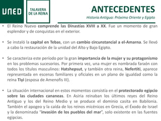 ANTECEDENTES
Historia Antigua: Próximo Oriente y Egipto
• El Reino Nuevo comprende las Dinastías XVIII a XX. Fue un momento de gran
esplendor y de conquistas en el exterior.
• Se instaló la capital en Tebas, con un cambio circunstancial a el-Amarna. Se llevó
a cabo la restauración de la unidad del Alto y Bajo Egipto.
• Se caracteriza este período por la gran importancia de la mujer y su protagonismo
en los problemas sucesorios. Por primera vez, una mujer es nombrada faraón con
todos los títulos masculinos: Hatshepsut, y también otra reina, Nefertiti, aparece
representada en escenas familiares y oficiales en un plano de igualdad como la
reina Tiyi (esposa de Amenofis III).
• La situación internacional en estos momentos consistía en el protectorado egipcio
sobre las ciudades cananeas. En Asiria reinaban los últimos reyes del Reino
Antiguo y los del Reino Medio y se produce el dominio casita en Babilonia.
También el apogeo y la caída de los reinos micénicos en Grecia, el Éxodo de Israel
y la denominada “invasión de los pueblos del mar”, solo existente en las fuentes
egipcias.
 