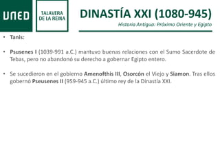 DINASTÍA XXI (1080-945)
Historia Antigua: Próximo Oriente y Egipto
• Tanis:
• Psusenes I (1039-991 a.C.) mantuvo buenas relaciones con el Sumo Sacerdote de
Tebas, pero no abandonó su derecho a gobernar Egipto entero.
• Se sucedieron en el gobierno Amenofthis III, Osorcón el Viejo y Siamon. Tras ellos
gobernó Pseusenes II (959-945 a.C.) último rey de la Dinastía XXI.
 