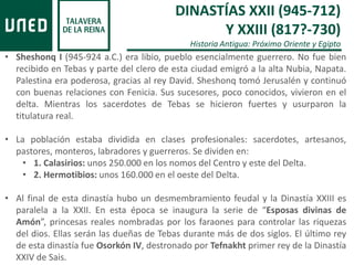 DINASTÍAS XXII (945-712)
Y XXIII (817?-730)
Historia Antigua: Próximo Oriente y Egipto
• Sheshonq I (945-924 a.C.) era libio, pueblo esencialmente guerrero. No fue bien
recibido en Tebas y parte del clero de esta ciudad emigró a la alta Nubia, Napata.
Palestina era poderosa, gracias al rey David. Sheshonq tomó Jerusalén y continuó
con buenas relaciones con Fenicia. Sus sucesores, poco conocidos, vivieron en el
delta. Mientras los sacerdotes de Tebas se hicieron fuertes y usurparon la
titulatura real.
• La población estaba dividida en clases profesionales: sacerdotes, artesanos,
pastores, monteros, labradores y guerreros. Se dividen en:
• 1. Calasirios: unos 250.000 en los nomos del Centro y este del Delta.
• 2. Hermotibios: unos 160.000 en el oeste del Delta.
• Al final de esta dinastía hubo un desmembramiento feudal y la Dinastía XXIII es
paralela a la XXII. En esta época se inaugura la serie de “Esposas divinas de
Amón”, princesas reales nombradas por los faraones para controlar las riquezas
del dios. Ellas serán las dueñas de Tebas durante más de dos siglos. El último rey
de esta dinastía fue Osorkón IV, destronado por Tefnakht primer rey de la Dinastía
XXIV de Sais.
 