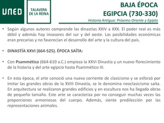 BAJA ÉPOCA
EGIPCIA (730-330)
Historia Antigua: Próximo Oriente y Egipto
• Según algunos autores comprende las dinastías XXIV a XXX. El poder real es más
débil y además hay invasores del sur y del oeste. Las posibilidades económicas
eran precarias y no favorecían el desarrollo del arte y la cultura del país.
• DINASTÍA XXVI (664-525). ÉPOCA SAÍTA:
• Con Psammético (664-610 a.C.) empieza la XXVI Dinastía y un nuevo florecimiento
de la historia y del arte egipcio hasta Psammético III.
• En esta época, el arte conoció una nueva corriente de clasicismo y se esforzó por
imitar las grandes obras de la XVIII Dinastía, se le denomina neoclasicismo saíta.
En arquitectura se realizaron grandes edificios y en escultura nos ha llegado obras
de pequeño tamaño. Este arte se caracteriza por no conseguir muchas veces las
proporciones armoniosas del cuerpo. Además, siente predilección por las
representaciones animales.
 