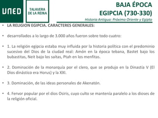 BAJA ÉPOCA
EGIPCIA (730-330)
Historia Antigua: Próximo Oriente y Egipto
• LA RELIGION EGIPCIA. CARACTERES GENERALES:
• desarrollados a lo largo de 3.000 años fueron sobre todo cuatro:
• 1. La religión egipcia estaba muy influida por la historia política con el predominio
sucesivo del Dios de la ciudad real: Amón en la época tebana, Bastet bajo los
bubastitas, Neit bajo los saítas, Ptah en los menfitas.
• 2. Dominación de la monarquía por el clero, que se produjo en la Dinastía V (El
Dios dinástico era Horus) y la XXI.
• 3. Dominación, de las ideas personales de Akenatón.
• 4. Fervor popular por el dios Osiris, cuyo culto se mantenía paralelo a los dioses de
la religión oficial.
 