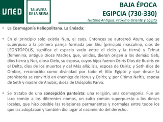 BAJA ÉPOCA
EGIPCIA (730-330)
Historia Antigua: Próximo Oriente y Egipto
• La Cosmogonía Heliopolitana. La Enéada:
• En el principio sólo existía Nun, el caos. Entonces se autocreó Atum, que se
superpuso a la primera pareja formada por Shu (principio masculino, dios de
LEONTÓPOLIS, significa el espacio vacío entre el cielo y la tierra) y Tefnut
(femenina, antigua Diosa Madre), que, unidos, dieron origen a los demás: Geb,
dios tierra y Nut, diosa Cielo, su esposa, cuyos hijos fueron Osiris Dios de Busiris en
el Delta, dios de los muertos y del Más allá; Isis, esposa de Osiris; y Seth dios de
Ombos, reconocido como divinidad por todo el Alto Egipto y que desde la
prehistoria se convirtió en enemigo de Horus y Osiris; y, por último Neftis, esposa
de Seth y madre de Anubis, diosa de Dióspolis Parva.
• Se trataba de una concepción panteísta: una religión, una cosmogonía. Fue un
lazo común a los diferentes nomos, un culto común superpuesto a los dioses
locales, que hizo posible las relaciones permanentes y normales entre todos los
que las adoptaban y también dio lugar al nacimiento del derecho.
 