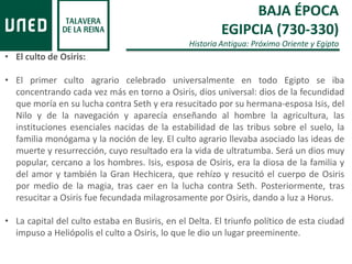 BAJA ÉPOCA
EGIPCIA (730-330)
Historia Antigua: Próximo Oriente y Egipto
• El culto de Osiris:
• El primer culto agrario celebrado universalmente en todo Egipto se iba
concentrando cada vez más en torno a Osiris, dios universal: dios de la fecundidad
que moría en su lucha contra Seth y era resucitado por su hermana-esposa Isis, del
Nilo y de la navegación y aparecía enseñando al hombre la agricultura, las
instituciones esenciales nacidas de la estabilidad de las tribus sobre el suelo, la
familia monógama y la noción de ley. El culto agrario llevaba asociado las ideas de
muerte y resurrección, cuyo resultado era la vida de ultratumba. Será un dios muy
popular, cercano a los hombres. Isis, esposa de Osiris, era la diosa de la familia y
del amor y también la Gran Hechicera, que rehízo y resucitó el cuerpo de Osiris
por medio de la magia, tras caer en la lucha contra Seth. Posteriormente, tras
resucitar a Osiris fue fecundada milagrosamente por Osiris, dando a luz a Horus.
• La capital del culto estaba en Busiris, en el Delta. El triunfo político de esta ciudad
impuso a Heliópolis el culto a Osiris, lo que le dio un lugar preeminente.
 