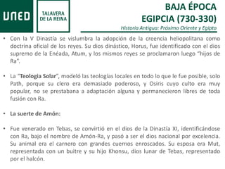 BAJA ÉPOCA
EGIPCIA (730-330)
Historia Antigua: Próximo Oriente y Egipto
• Con la V Dinastía se vislumbra la adopción de la creencia heliopolitana como
doctrina oficial de los reyes. Su dios dinástico, Horus, fue identificado con el dios
supremo de la Enéada, Atum, y los mismos reyes se proclamaron luego “hijos de
Ra”.
• La “Teologia Solar”, modeló las teologías locales en todo lo que le fue posible, solo
Path, porque su clero era demasiado poderoso, y Osiris cuyo culto era muy
popular, no se prestabana a adaptación alguna y permanecieron libres de toda
fusión con Ra.
• La suerte de Amón:
• Fue venerado en Tebas, se convirtió en el dios de la Dinastía XI, identificándose
con Ra, bajo el nombre de Amón-Ra, y pasó a ser el dios nacional por excelencia.
Su animal era el carnero con grandes cuernos enroscados. Su esposa era Mut,
representada con un buitre y su hijo Khonsu, dios lunar de Tebas, representado
por el halcón.
 