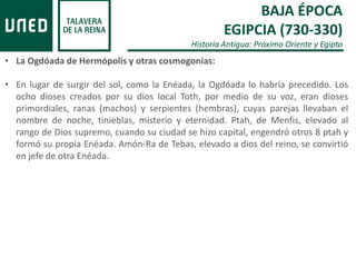 BAJA ÉPOCA
EGIPCIA (730-330)
Historia Antigua: Próximo Oriente y Egipto
• La Ogdóada de Hermópolis y otras cosmogonías:
• En lugar de surgir del sol, como la Enéada, la Ogdóada lo habría precedido. Los
ocho dioses creados por su dios local Toth, por medio de su voz, eran dioses
primordiales, ranas (machos) y serpientes (hembras), cuyas parejas llevaban el
nombre de noche, tinieblas, misterio y eternidad. Ptah, de Menfis, elevado al
rango de Dios supremo, cuando su ciudad se hizo capital, engendró otros 8 ptah y
formó su propia Enéada. Amón-Ra de Tebas, elevado a dios del reino, se convirtió
en jefe de otra Enéada.
 