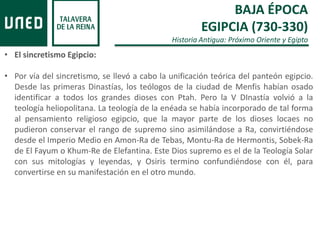 BAJA ÉPOCA
EGIPCIA (730-330)
Historia Antigua: Próximo Oriente y Egipto
• El sincretismo Egipcio:
• Por vía del sincretismo, se llevó a cabo la unificación teórica del panteón egipcio.
Desde las primeras Dinastías, los teólogos de la ciudad de Menfis habían osado
identificar a todos los grandes dioses con Ptah. Pero la V DInastía volvió a la
teología heliopolitana. La teología de la enéada se había incorporado de tal forma
al pensamiento religioso egipcio, que la mayor parte de los dioses locaes no
pudieron conservar el rango de supremo sino asimilándose a Ra, convirtiéndose
desde el Imperio Medio en Amon-Ra de Tebas, Montu-Ra de Hermontis, Sobek-Ra
de El Fayum o Khum-Re de Elefantina. Este Dios supremo es el de la Teología Solar
con sus mitologías y leyendas, y Osiris termino confundiéndose con él, para
convertirse en su manifestación en el otro mundo.
 