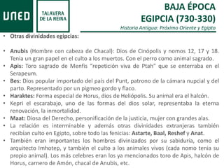 BAJA ÉPOCA
EGIPCIA (730-330)
Historia Antigua: Próximo Oriente y Egipto
• Otras divinidades egipcias:
• Anubis (Hombre con cabeza de Chacal): Dios de Cinópolis y nomos 12, 17 y 18.
Tenia un gran papel en el culto a los muertos. Con el perro como animal sagrado.
• Apis: Toro sagrado de Menfis “repetición viva de Ptah” que se enterraba en el
Serapeum.
• Bes: Dios popular importado del país del Punt, patrono de la cámara nupcial y del
parto. Representado por un pigmeo gordo y flaco.
• Haraktes: Forma especial de Horus, dios de Heliópolis. Su animal era el halcón.
• Kepri el escarabajo, uno de las formas del dios solar, representaba la eterna
renovación, la inmortalidad.
• Maat: Diosa del Derecho, personificación de la justicia, mujer con grandes alas.
• La relación es interminable y además otras divinidades extranjeras también
recibían culto en Egipto, sobre todo las fenicias: Astarte, Baal, Reshef y Anat.
• También eran importantes los hombres divinizados por su sabiduría, como el
arquitecto Imhotep, y también el culto a los animales vivos (cada nomo tenia su
propio animal). Los más celebres eran los ya mencionados toro de Apis, halcón de
Horus, carnero de Amón, chacal de Anubis, etc.
 