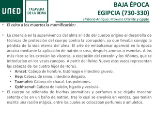 BAJA ÉPOCA
EGIPCIA (730-330)
Historia Antigua: Próximo Oriente y Egipto
• El culto a los muertos la momificación:
• La creencia en la supervivencia del alma al lado del cuerpo origino el desarrollo de
técnicas de protección del cuerpo contra la corrupción, ya que llevaba consigo la
pérdida de la vida eterna del alma. El arte de embalsamar apareció en la época
arcaica mediante la aplicación de natrón o sosa, después aromas o esencias. A los
más ricos se les extraían las vísceras, a excepción del corazón y los riñones, que se
introducian en los vasos canopos. A partir del Reino Nuevo esos vasos representan
las cabezas de los cuatro hijos de Horus.
• Amset: Cabeza de hombre. Estómago e intestino grueso.
• Hep: Cabeza de simio. Intestino delgado.
• Tuamufet: Cabeza de chacal. Los pulmones.
• Qebhsenuf: Cabeza de halcón, hígado y vesícula.
• El cuerpo se rellenaba de hierbas aromáticas y perfumes y se dejaba macerar
setenta días en un baño de natrón, tras lo cual se envolvía en vendas, que tenían
escrita una ración mágica, entre las cuales se colocaban perfumes o amuletos.
 
