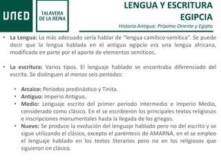 LENGUA Y ESCRITURA
EGIPCIA
Historia Antigua: Próximo Oriente y Egipto
• La Lengua: Lo más adecuado sería hablar de “lengua camítico-semítica”. Se puede
decir que la lengua hablada en el antiguo egipcio era una lengua africana,
modificada en parte por el aporte de elementos semíticos.
• La escritura: Varios tipos. El lenguaje hablado se encontraba diferenciado del
escrito. Se distinguen al menos seis periodos:
• Arcaico: Periodos predinástico y Tinita.
• Antiguo: Imperio Antiguo.
• Medio: Lenguaje escrito del primer periodo intermedio e Imperio Medio,
considerado como clásico. En el se escribieron los principales textos religiosos
e inscripciones monumentales hasta la llegada de los griegos.
• Nuevo: Se produce la evolución del lenguaje hablado pero no del escrito y se
sigue utilizando el clásico, excepto el paréntesis de AMARNA, en el se empleo
el lenguaje hablado en los textos literarios pero no en los religiosos que
siguieron en clásico.
 