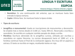 LENGUA Y ESCRITURA
EGIPCIA
Historia Antigua: Próximo Oriente y Egipto
• Demótico: Es una continuación del anterior, que se mantuvo hasta bien
entrada la época romana.
• Copto: Ultima fase. Se mantuvo hasta la época árabe.
• Tipos de escritura:
• Jeroglífica o monumental: Usada en inscripciones de monumentos y decoración.
Se empleó más o menos desde el 3.100 a.C. hasta 394 d.C. Reservada a escribas y
sacerdotes. Se escribía en cualquier sentido excepto de abajo a arriba.
• Hierática: Escritura abreviada de la jeroglífica cursiva, utilizada por escribas y
sacerdotes en copias literarias. La cursiva desapareció hacia el 1000 a.C. y la
herática continuó hasta el final de la civilización egipcia. Era muy útil en papiros y
ostraca. El texto se escribía en negro, resaltando textos en rojo.
 