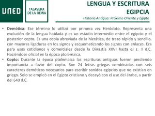 LENGUA Y ESCRITURA
EGIPCIA
Historia Antigua: Próximo Oriente y Egipto
• Demótica: Ese término lo utilizó por primera vez Heródoto. Representa una
evolución de la lengua hablada y es un estadio intermedio entre el egipcio y el
posterior copto. Es una copia abreviada de la hierática, de trazo rápido y sencillo,
con mayores ligaduras en los signos y esquematizando los signos con enlaces. Era
para usos cotidianos y comerciales desde la Dinastía XXVI hasta el s. II d.C.
Haciéndose oficial en la época ptolemaica.
• Copto: Durante la época ptolemaica las escrituras antiguas fueron perdiendo
importancia a favor del copto. Son 24 letras griegas combinadas con seis
caracteres demóticos necesarios para escribir sonidos egipcios que no existían en
griego. Solo se empleó en el Egipto cristiano y decayó con el uso del árabe, a partir
del 640 d.C.
 