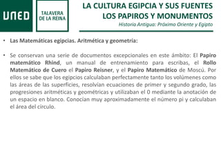 LA CULTURA EGIPCIA Y SUS FUENTES
LOS PAPIROS Y MONUMENTOS
Historia Antigua: Próximo Oriente y Egipto
• Las Matemáticas egipcias. Aritmética y geometría:
• Se conservan una serie de documentos excepcionales en este ámbito: El Papiro
matemático Rhind, un manual de entrenamiento para escribas, el Rollo
Matemático de Cuero el Papiro Reisner, y el Papiro Matemático de Moscú. Por
ellos se sabe que los egipcios calculaban perfectamente tanto los volúmenes como
las áreas de las superficies, resolvían ecuaciones de primer y segundo grado, las
progresiones aritméticas y geométricas y utilizaban el 0 mediante la anotación de
un espacio en blanco. Conocían muy aproximadamente el número pi y calculaban
el área del círculo.
 