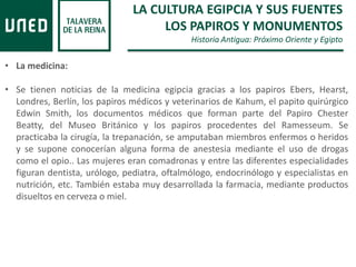 LA CULTURA EGIPCIA Y SUS FUENTES
LOS PAPIROS Y MONUMENTOS
Historia Antigua: Próximo Oriente y Egipto
• La medicina:
• Se tienen noticias de la medicina egipcia gracias a los papiros Ebers, Hearst,
Londres, Berlín, los papiros médicos y veterinarios de Kahum, el papito quirúrgico
Edwin Smith, los documentos médicos que forman parte del Papiro Chester
Beatty, del Museo Británico y los papiros procedentes del Ramesseum. Se
practicaba la cirugía, la trepanación, se amputaban miembros enfermos o heridos
y se supone conocerían alguna forma de anestesia mediante el uso de drogas
como el opio.. Las mujeres eran comadronas y entre las diferentes especialidades
figuran dentista, urólogo, pediatra, oftalmólogo, endocrinólogo y especialistas en
nutrición, etc. También estaba muy desarrollada la farmacia, mediante productos
disueltos en cerveza o miel.
 