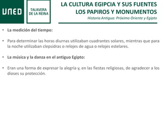 LA CULTURA EGIPCIA Y SUS FUENTES
LOS PAPIROS Y MONUMENTOS
Historia Antigua: Próximo Oriente y Egipto
• La medición del tiempo:
• Para determinar las horas diurnas utilizaban cuadrantes solares, mientras que para
la noche utilizaban clepsidras o relojes de agua o relojes estelares.
• La música y la danza en el antiguo Egipto:
• Eran una forma de expresar la alegría y, en las fiestas religiosas, de agradecer a los
dioses su protección.
 