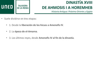 DINASTÍA XVIII
DE AHMOSIS I A HOREMHEB
Historia Antigua: Próximo Oriente y Egipto
• Suele dividirse en tres etapas:
• 1. Desde la liberación de los hicsos a Amenofis IV.
• 2. La época de el-Amarna.
• 3. Los últimos reyes, desde Amenofis IV al fin de la dinastía.
 