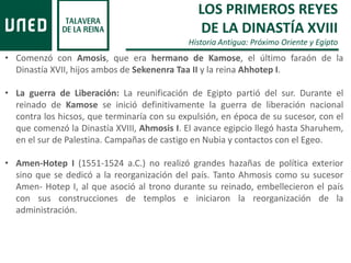 LOS PRIMEROS REYES
DE LA DINASTÍA XVIII
Historia Antigua: Próximo Oriente y Egipto
• Comenzó con Amosis, que era hermano de Kamose, el último faraón de la
Dinastía XVII, hijos ambos de Sekenenra Taa II y la reina Ahhotep I.
• La guerra de Liberación: La reunificación de Egipto partió del sur. Durante el
reinado de Kamose se inició definitivamente la guerra de liberación nacional
contra los hicsos, que terminaría con su expulsión, en época de su sucesor, con el
que comenzó la Dinastía XVIII, Ahmosis I. El avance egipcio llegó hasta Sharuhem,
en el sur de Palestina. Campañas de castigo en Nubia y contactos con el Egeo.
• Amen-Hotep I (1551-1524 a.C.) no realizó grandes hazañas de política exterior
sino que se dedicó a la reorganización del país. Tanto Ahmosis como su sucesor
Amen- Hotep I, al que asoció al trono durante su reinado, embellecieron el país
con sus construcciones de templos e iniciaron la reorganización de la
administración.
 
