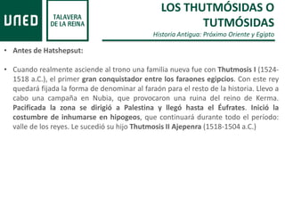 LOS THUTMÓSIDAS O
TUTMÓSIDAS
Historia Antigua: Próximo Oriente y Egipto
• Antes de Hatshepsut:
• Cuando realmente asciende al trono una familia nueva fue con Thutmosis I (1524-
1518 a.C.), el primer gran conquistador entre los faraones egipcios. Con este rey
quedará fijada la forma de denominar al faraón para el resto de la historia. Llevo a
cabo una campaña en Nubia, que provocaron una ruina del reino de Kerma.
Pacificada la zona se dirigió a Palestina y llegó hasta el Éufrates. Inició la
costumbre de inhumarse en hipogeos, que continuará durante todo el período:
valle de los reyes. Le sucedió su hijo Thutmosis II Ajepenra (1518-1504 a.C.)
 