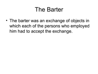 The Barter
• The barter was an exchange of objects in
  which each of the persons who employed
  him had to accept the exchange.
 