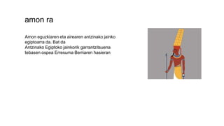 amon ra
Amon eguzkiaren eta airearen antzinako jainko
egiptoarra da. Bat da
Antzinako Egiptoko jainkorik garrantzitsuena
tebasen ospea Erresuma Berriaren hasieran
 