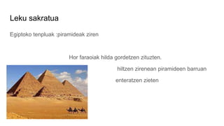 Leku sakratua
Egiptoko tenpluak :piramideak ziren
Hor faraoiak hilda gordetzen zituzten.
hiltzen zirenean piramideen barru...
