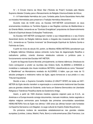 IV - 0 Círculo Interno da Silver Star ("Estrela de Prata") fundada pelo Mestre
Supremo Aleister Crowley para o Renascimento da Religião Cósmica-Estelar de Hórus;
     V - A Fraternidade Hermética de Luxor, fundada pelos Sumo-Sacerdotes Hemu-Net
os iniciados Hermetistas para preservar a Tradição Hermética Alexandrina.
     Durante mais de 6.000 anos, as Escolas HAT-NÉTER concentraram os seus
ensinamentos iniciáticos no Território Egípcio e nas Regiões vizinhas do Mediterrâneo e
do Oriente Médio, tomando-se as "Centrais Energéticas" propulsoras do Desenvolvimento
Cultural e Espiritual dessas Civilizações Tradicionais.
     As Escolas HAT-NÉTER conseguiram manter a sua independência e o seu Ensino
Sacerdotal dentro da Religião Islâmica desde a chegada dos invasores árabes em 640
D.C., tomando-se os "Centros Invisíveis" de Dinamização Espiritual do Sufismo Sunita e
Fatímida do Cairo.
     A partir do início do século XX, porém, os Mestres HEMU-NETERU perceberam que
a Religião lslâmica Ortodoxa estava entrando numa fase de degeneração filosófica e
radicalismo    político,   criando   diversos   obstáculos   culturais   e   jurídicos   para   o
funcionamento normal das Escolas HAT-NÉTER.
  A partir da Segunda Guerra Mundial, principalmente, os líderes islâmicos; Ortodoxos do
Cairo começaram a proibir as reuniões das Ordens Sufis; AL-BANNA e AHMADIA e
inviabilizar a realização dos rituais iniciáticos NETERU; classificando-os como "Heresias"
e “Blasfêmias" ao Monoteísmo revelado do ALCORÃO. 0 lslãm, que por mais de 13
séculos protegera o misticismo nativo do Egito, agora tornava-se a sua prisão e o seu
Tribunal Inquisitorial.
     Devido a isso, o Supremo Conselho Iniciático (0 UNUYT MYBT) de todas as HAT-
NÉTER do Egito decidiu transferir a organização e o ensinamento tradicional das Escolas
para as grandes cidades do Ocidente, onde havia um Sistema Democrático de Liberdade
Religiosa e Tolerância Filosófica diante do Esoterismo Antigo.
     Assim, a partir de 1945 diversos mestres egípcios viajaram para os E.U.A., as
Américas e a Europa levando consigo documentos, manuais iniciáticos, textos sagrados e
objetos mágicos cerimoniais para fundação das primeiras comunidades sacerdotais
HEMU-NETERU fora do Egito nos últimos 1.000 anos (as últimas haviam sido fundadas
na Espanha Sarracena e em Bagdad, no auge cultural do Império Árabe Muçulmano).
     Os primeiros núcleos de sacerdotes estabeleceram-se nas grandes cidades
européias (Londres, Lisboa, Madrid, Paris, Bonn) e norte-americanas (São Francisco, Los
 