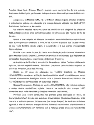 Angeles, Nova York, Chicago, Miami), atuando como comerciantes de arte egípcia,
Tradutores de Hieróglifos, professores de língua árabe e Mestres Espirituais de Misticismo
Sufi.
        Aos poucos, os Mestres HEMU-NETERU foram adaptando para a Cultura Ocidental
o antiquíssimo sistema de educação oral mestre-discipulo utilizado nas HAT-NETER
Tradicionais do Cairo e de Alexandria.
        Os primeiros Mestres HEMU-NETERU da América do Sul chegaram ao Brasil em
1958, estabelecendo-se entre as Colônias Árabes Muçulmanas de São Paulo e do Rio de
Janeiro.
        Desde a sua chegada, os Mestres perceberam extra-sensorialmente que o Brasil
seda a principal nação destinada a restaurar as "Cidades Sagradas dos Deuses" devido
ao seu vasto território (ainda virgem e inexplorado) e à sua grande miscigenação
étnico-religiosa.
        Brasília, nova capital do país, foi desde a sua fundação profundamente influenciada
pelos Mestres Sufis da Ordem AL-BANNA (Os Dervixes Construtores), que inspiraram as
concepções dos arquitetos, engenheiros e Urbanistas Brasileiros.
        A Arquitetura de Brasília é, sem dúvida, baseada em Idéias Estéticas nitidamente
Egípcias, ou mais especificamente, "Atoníarias” (inspiradas pela arquitetura sagrada da
cidade de Akhetaton, atual Tell-Amama).
        Depois   de   30   anos   de   adaptação   no   Território   Brasileiro,   os   Mestres
HEMU-NETERU planejaram a Criação das Comunidades MAAT, concebidas para serem
Grandes Comunidades Ecológicas Rurais onde o Sistema Educacional Iniciático das
HAT-NÉTER possa ser restaurado em sua pureza original.
        Nessas Universidades Místicas, os Mestres HEMU-NETERU irão inclusive restaurar
a antiga ciência arquitetônica egípcia, baseada na captação das energias HIKE
ambientais e das HIKE-PER-MER ("Energias Piramidais das Formas”).
        Previstas para serem construídas nos grandes polos ecológicos do Brasil, as
Comunidades MAAT deverão ser autênticas Universidades Monásticas Sagradas, onde
Homens e Mulheres possam dedicarem-se (em tempo integral) às técnicas meditativas
egípcias, à arte e à medicina energética Sunu, plantando e cultivando o próprio alimento e
vivendo comunitariamente em harmonia com a natureza (“Nos braços da Grande-Mãe
Isis").
 