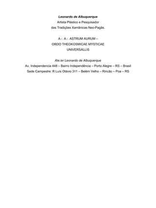Leonardo de Albuquerque
                      Artista Plástico e Pesquisador
                 das Tradições Xamânicas Neo-Pagãs.


                      A∴ A∴ ASTRUM AURUM –
                  ORDO THEOKOSMICAE MYSTICAE
                            UNIVERSALLIS


                    Ate.ier Leonardo de Albuquerque
Av. Independencia 448 – Bairro Independência – Porto Alegre – RS – Brasil
 Sede Campestre: R Luís Otávio 311 – Belém Velho – Rincão – Poa – RS
 