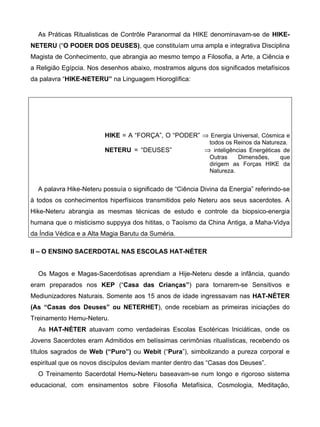 As Práticas Ritualisticas de Contrôle Paranormal da HIKE denominavam-se de HIKE-
NETERU (“O PODER DOS DEUSES), que constituíam uma ampla e integrativa Disciplina
Magista de Conhecimento, que abrangia ao mesmo tempo a Filosofia, a Arte, a Ciência e
a Religião Egípcia. Nos desenhos abaixo, mostramos alguns dos significados metafísicos
da palavra “HIKE-NETERU” na Linguagem Hioroglífica:




                         HIKE = A “FORÇA”, O “PODER” ⇒ Energia Universal, Cósmica e
                                                             todos os Reinos da Natureza.
                         NETERU = “DEUSES”                 ⇒ inteligências Energéticas de
                                                             Outras    Dimensões,  que
                                                             dirigem as Forças HIKE da
                                                             Natureza.


  A palavra Hike-Neteru possuía o significado de “Ciência Divina da Energia” referindo-se
à todos os conhecimentos hiperfísicos transmitidos pelo Neteru aos seus sacerdotes. A
Hike-Neteru abrangia as mesmas técnicas de estudo e controle da biopsico-energia
humana que o misticismo suppyya dos hititas, o Taoísmo da China Antiga, a Maha-Vidya
da Índia Védica e a Alta Magia Barutu da Suméria.

II – O ENSINO SACERDOTAL NAS ESCOLAS HAT-NÉTER


  Os Magos e Magas-Sacerdotisas aprendiam a Hije-Neteru desde a infância, quando
eram preparados nos KEP (“Casa das Crianças”) para tornarem-se Sensitivos e
Mediunizadores Naturais. Somente aos 15 anos de idade ingressavam nas HAT-NÉTER
(As “Casas dos Deuses” ou NETERHET), onde recebiam as primeiras iniciações do
Treinamento Hemu-Neteru.
  As HAT-NÉTER atuavam como verdadeiras Escolas Esotéricas Iniciáticas, onde os
Jovens Sacerdotes eram Admitidos em belíssimas cerimônias ritualísticas, recebendo os
títulos sagrados de Web (“Puro”) ou Webit (“Pura”), simbolizando a pureza corporal e
espiritual que os novos discípulos deviam manter dentro das “Casas dos Deuses”.
  O Treinamento Sacerdotal Hemu-Neteru baseavam-se num longo e rigoroso sistema
educacional, com ensinamentos sobre Filosofia Metafísica, Cosmologia, Meditação,
 