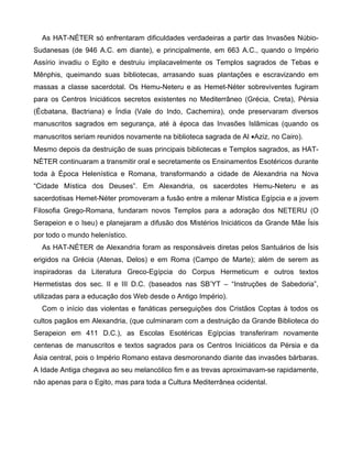 As HAT-NÉTER só enfrentaram dificuldades verdadeiras a partir das Invasões Núbio-
Sudanesas (de 946 A.C. em diante), e principalmente, em 663 A.C., quando o Império
Assírio invadiu o Egito e destruiu implacavelmente os Templos sagrados de Tebas e
Mênphis, queimando suas bibliotecas, arrasando suas plantações e escravizando em
massas a classe sacerdotal. Os Hemu-Neteru e as Hemet-Néter sobreviventes fugiram
para os Centros Iniciáticos secretos existentes no Mediterrâneo (Grécia, Creta), Pérsia
(Écbatana, Bactriana) e Índia (Vale do Indo, Cachemira), onde preservaram diversos
manuscritos sagrados em segurança, até à época das Invasões Islâmicas (quando os
manuscritos seriam reunidos novamente na biblioteca sagrada de Al •Aziz, no Cairo).
Mesmo depois da destruição de suas principais bibliotecas e Templos sagrados, as HAT-
NÉTER continuaram a transmitir oral e secretamente os Ensinamentos Esotéricos durante
toda à Época Helenística e Romana, transformando a cidade de Alexandria na Nova
“Cidade Mística dos Deuses”. Em Alexandria, os sacerdotes Hemu-Neteru e as
sacerdotisas Hemet-Néter promoveram a fusão entre a milenar Mística Egípcia e a jovem
Filosofia Grego-Romana, fundaram novos Templos para a adoração dos NETERU (O
Serapeion e o Iseu) e planejaram a difusão dos Mistérios Iniciáticos da Grande Mãe Ísis
por todo o mundo helenístico.
  As HAT-NÉTER de Alexandria foram as responsáveis diretas pelos Santuários de Ísis
erigidos na Grécia (Atenas, Delos) e em Roma (Campo de Marte); além de serem as
inspiradoras da Literatura Greco-Egípcia do Corpus Hermeticum e outros textos
Hermetistas dos sec. II e III D.C. (baseados nas SB’YT – “Instruções de Sabedoria”,
utilizadas para a educação dos Web desde o Antigo Império).
  Com o início das violentas e fanáticas perseguições dos Cristãos Coptas à todos os
cultos pagãos em Alexandria, (que culminaram com a destruição da Grande Biblioteca do
Serapeion em 411 D.C.), as Escolas Esotéricas Egípcias transferiram novamente
centenas de manuscritos e textos sagrados para os Centros Iniciáticos da Pérsia e da
Ásia central, pois o Império Romano estava desmoronando diante das invasões bárbaras.
A Idade Antiga chegava ao seu melancólico fim e as trevas aproximavam-se rapidamente,
não apenas para o Egito, mas para toda a Cultura Mediterrânea ocidental.
 