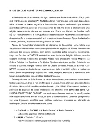 III – AS ESCOLAS HAT-NÉTER NO EGITO MUÇULMANO


  Foi somente depois da invasão do Egito pelo General Árabe AMR-IBN-AL-ÃS, a partir
de 640 D.C., que as Escolas HAT-NÉTER puderam retornar à sua terra natal, trazendo de
volta centenas de textos sagrados e instrumentos mágicos cerimoniais que estavam
guardados na Pérsia, desde as invasões assírias de 663 A.C. Como o Islamismo era uma
religião extremamente tolerante em relação aos “Povos dos Livros”, as Escolas HAT-
NÉTER “converteram-se” a fé muçulmana e reconquistaram novamente a sua liberdade
de organização e ensino sacerdotal, sob o pagamento dos Impostos Djizya (individual) e
Kharadj (territorial) às autoridades muçulmanas de Fostãt.
  Apesar de “convertidos” oficialmente ao Islamismo, os Sacerdotes Hemu-Neteru e as
Sacerdotistas Hemet-Néter continuaram praticando em segredo os Rituais milenares de
adoração dos deuses Egípcios, sem serem reprimidos pelos invasores muçulmanos.
Logo, as Escolas HAT-NÉTER descobriram que dentro da Religião Islâmica também
existiam inúmeras Sociedades Secretas Árabes que praticavam Rituais Mágicos: As
Ordens Sufistas dos Dervixes e Os Cultos Djinnistas da Arábia do Sul. Entretanto em
contato e fazendo Alianças Políticas com as Ordens Secretas Árabes, as Escolas HAT-
NÉTER conseguiram implantar-se, novamente em todo o território egípcio e reativar os
seus Centros de geoenergia sagrada de Tebas, Mênphis, Heliópolis e Hermópolis, que
tinham sido profanados pelos cristãos Coptas Ortodoxos.
  Em conjunto com os Sufis Árabes, os sábios Hemu-Neteru promoveram a tradução dos
textos sagrados Am-Duat e Per-Em-Hru para a Língua Árabe, além dos principais textos
Gnósticos, Neo-platônicos e Hermetistas dos sec. I, II e III D.C.. Promoveram, também, a
produção de dezenas de textos metafísicos de altíssimo nível conhecidos como “OS
LIVROS SECRETOS DE EL-ZHAT”, que ensinavam diversas técnicas de transformação
da Energética Humana. Nestes textos, os Sufis e os Hemu-Neteru utilizaram pela primeira
vez uma linguagem simbólica para codificar profundos processos de alteração da
Bioenergia Corporal e da Mente Humana, como


     1 – EL-ZHAR ou EL-DHAT – A “Pedra Oculta”, A “Pedra Secreta” –
         (A Essência Espiritual Interna do Homem)
     2 – AMAL – “Trabalho”, “Obra” –
         (Os Processos de Transmutação da Consciência Humana)
 