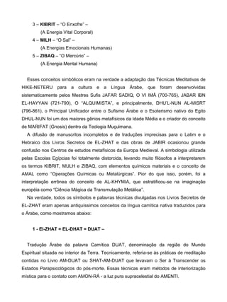 3 – KIBRIT – “O Enxofre” –
         (A Energia Vital Corporal)
     4 – MILH – “O Sal” –
         (A Energias Emocionais Humanas)
     5 – ZIBAQ – “O Mercúrio” –
         (A Energia Mental Humana)


  Esses conceitos simbólicos eram na verdade a adaptação das Técnicas Meditativas de
HIKE-NETERU      para   a   cultura   e   a   Língua   Árabe,   que   foram   desenvolvidas
sistematicamente pelos Mestres Sufis JAFAR SADIQ, O VI IMÃ (700-765), JABAR IBN
EL-HAYYAN (721-790), O “ALQUIMISTA”, e principalmente, DHU’L-NUN AL-MISRT
(796-861), o Principal Unificador entre o Sufismo Árabe e o Esoterismo nativo do Egito
DHUL-NUN foi um dos maiores gênios metafísicos da Idade Média e o criador do conceito
de MARIFAT (Gnosis) dentro da Teologia Muçulmana.
  A difusão de manuscritos incompletos e de traduções imprecisas para o Latim e o
Hebraico dos Livros Secretos de EL-ZHAT e das obras de JABIR ocasionou grande
confusão nos Centros de estudos metafísicos da Europa Medieval. A simbologia utilizada
pelas Escolas Egípcias foi totalmente distorcida, levando muito filósofos a interpretarem
os termos KIBRIT, MULH e ZIBAQ, com elementos químicos materiais e o conceito de
AMAL como “Operações Químicas ou Metalúrgicas”. Pior do que isso, porém, foi a
interpretação errônea do conceito de AL-KHYMIA, que estratificou-se na imaginação
européia como “Ciência Mágica da Transmutação Metálica”.
  Na verdade, todos os símbolos e palavras técnicas divulgadas nos Livros Secretos de
EL-ZHAT eram apenas antiquíssimos conceitos da língua camítica nativa traduzidos para
o Árabe, como mostramos abaixo:


     1 - EI-ZHAT = EL-DHAT = DUAT –


  Tradução Árabe da palavra Camítica DUAT, denominação da região do Mundo
Espiritual situada no interior da Terra. Tecnicamente, referia-se às práticas de meditação
contidas no Livro AM-DUAT ou SHAT-AM-DUAT que levavam o Ser à Transcender os
Estados Parapsicológicos do pós-morte. Essas técnicas eram métodos de interiorização
mística para o contato com AMON-RÁ - a luz pura supracelestial do AMENTI.
 