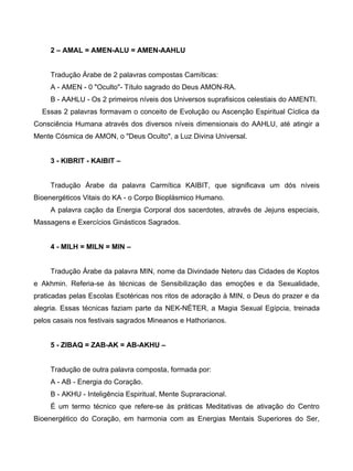 2 – AMAL = AMEN-ALU = AMEN-AAHLU


     Tradução Árabe de 2 palavras compostas Camíticas:
     A - AMEN - 0 "Oculto"- Título sagrado do Deus AMON-RA.
     B - AAHLU - Os 2 primeiros níveis dos Universos suprafisicos celestiais do AMENTI.
  Essas 2 palavras formavam o conceito de Evolução ou Ascenção Espiritual Cíclica da
Consciência Humana através dos diversos níveis dimensionais do AAHLU, até atingir a
Mente Cósmica de AMON, o "Deus Oculto", a Luz Divina Universal.


     3 - KIBRIT - KAIBIT –


     Tradução Árabe da palavra Carmítica KAIBIT, que significava um dós níveis
Bioenergéticos Vitais do KA - o Corpo Bioplásmico Humano.
     A palavra cação da Energia Corporal dos sacerdotes, atravês de Jejuns especiais,
Massagens e Exercícios Ginásticos Sagrados.


     4 - MILH = MILN = MIN –


     Tradução Árabe da palavra MIN, nome da Divindade Neteru das Cidades de Koptos
e Akhmin. Referia-se às técnicas de Sensibilização das emoções e da Sexualidade,
praticadas pelas Escolas Esotéricas nos ritos de adoração à MIN, o Deus do prazer e da
alegria. Essas técnicas faziam parte da NEK-NÉTER, a Magia Sexual Egípcia, treinada
pelos casais nos festivais sagrados Mineanos e Hathorianos.


     5 - ZIBAQ = ZAB-AK = AB-AKHU –


     Tradução de outra palavra composta, formada por:
     A - AB - Energia do Coração.
     B - AKHU - Inteligência Espiritual, Mente Supraracional.
     É um termo técnico que refere-se às práticas Meditativas de ativação do Centro
Bioenergético do Coração, em harmonia com as Energias Mentais Superiores do Ser,
 