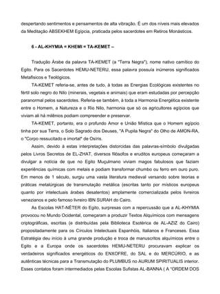 despertando sentimentos e pensamentos de alta vibração. É um dos níveis mais elevados
da Meditação ABSEKHEM Egípcia, praticada pelos sacerdotes em Retiros Monásticos.


     6 - AL-KHYMIA = KHEMI = TA-KEMET –


     Tradução Árabe da palavra TA-KEMET (a "Terra Negra"), nome nativo camítico do
Egito. Para os Sacerdotes HEMU-NETERU, essa palavra possuía inúmeros significados
Metafisicos e Teológicos.
     TA-KEMET referia-se, antes de tudo, à todas as Energias Ecológicas existentes no
fértil solo negro do Nilo (minerais, vegetais e animais) que eram estudadas por percepção
paranormal pelos sacerdotes. Referia-se também, à toda a Harmonia Energética existente
entre o Homem, a Natureza e o Rio Nilo, harmonia que só os agricultores egípcios que
viviam ali há milênios podiam compreender e preservar.
     TA-KEMET, portanto, era o profundo Amor e União Mística que o Homem egípcio
tinha por sua Terra, o Solo Sagrado dos Deuses, "A Pupila Negra" do Olho de AMON-RA,
o "Corpo ressucitado e imortal* de Osíris.
     Assim, devido à estas interpretações distorcidas das palavras-símbolo divulgadas
pelos Livros Secretos de EL-ZHAT, diversos filósofos e eruditos europeus começaram a
divulgar a notícia de que no Egito Muçulmano viviam magos fabulosos que faziam
experiências químicas com metais e podiam transformar chumbo ou ferro em ouro puro.
Em menos de 1 século, surgiu uma vasta literatura medieval versando sobre teorias e
práticas metalúrgicas de transmutação metálica (escritas tanto por místicos europeus
quanto por intelectuais árabes desatentos) amplamente comercializada pelos livreiros
venezianos e pelo famoso livreiro IBN SURAH do Cairo.
     As Escolas HAT-NÉTER do Egito, surpresas com a repercussão que a AL-KHYMIA
provocou no Mundo Ocidental, começaram a produzir Textos Alquímicos com mensagens
criptográficas, escritas (e distribuídas pela Biblioteca Esotérica de AL-AZIZ do Cairo)
propositadamente para os Círculos Intelectuais Espanhóis, Italianos e Franceses. Essa
Estratégia deu início à uma grande produção e troca de manuscritos alquímicos entre o
Egito e a Europa onde os sacerdotes HEMU-NETERU procuravam explicar os
verdadeiros significados energéticos do ENXOFRE, do SAL e do MERCÚRIO, e as
autênticas técnicas para a Transmutação do PLUMBUS no AURUM SPIRITUALIS interior.
Esses contatos foram intermediados pelas Escolas Sufistas AL-BANNA ( A “ORDEM DOS
 